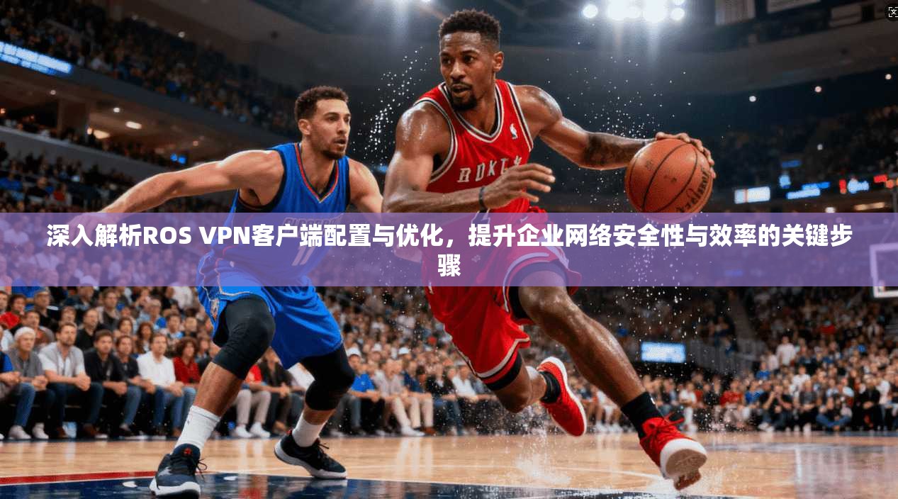 深入解析ROS VPN客户端配置与优化，提升企业网络安全性与效率的关键步骤