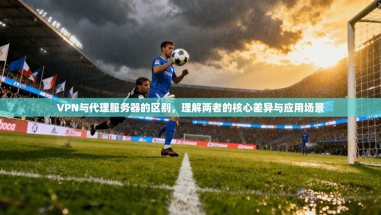 VPN与代理服务器的区别，理解两者的核心差异与应用场景