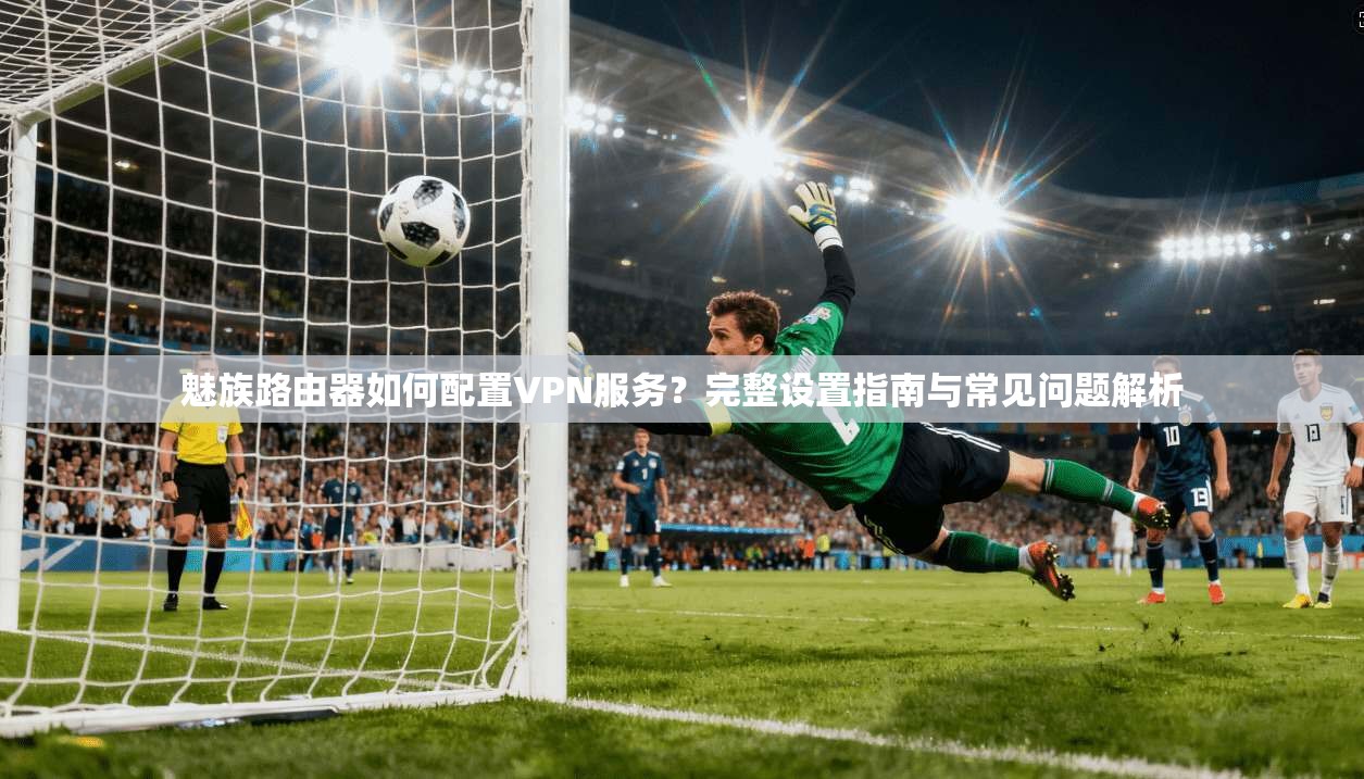 魅族路由器如何配置VPN服务？完整设置指南与常见问题解析