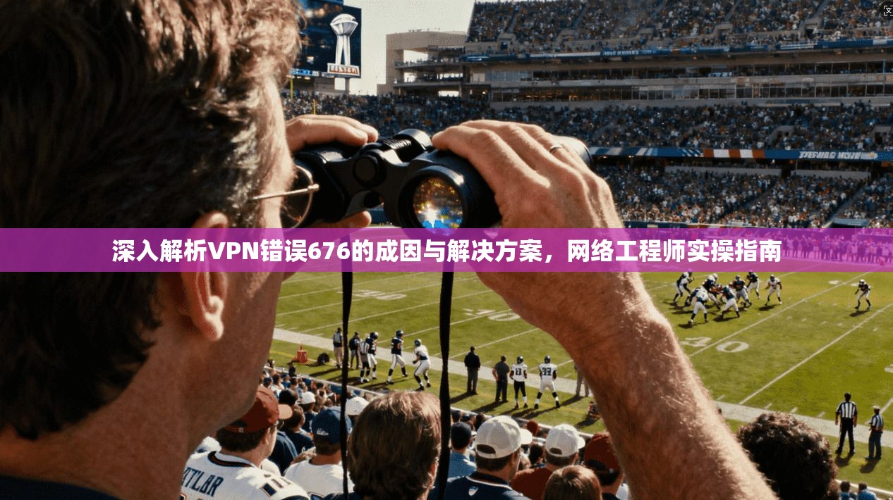 深入解析VPN错误676的成因与解决方案，网络工程师实操指南