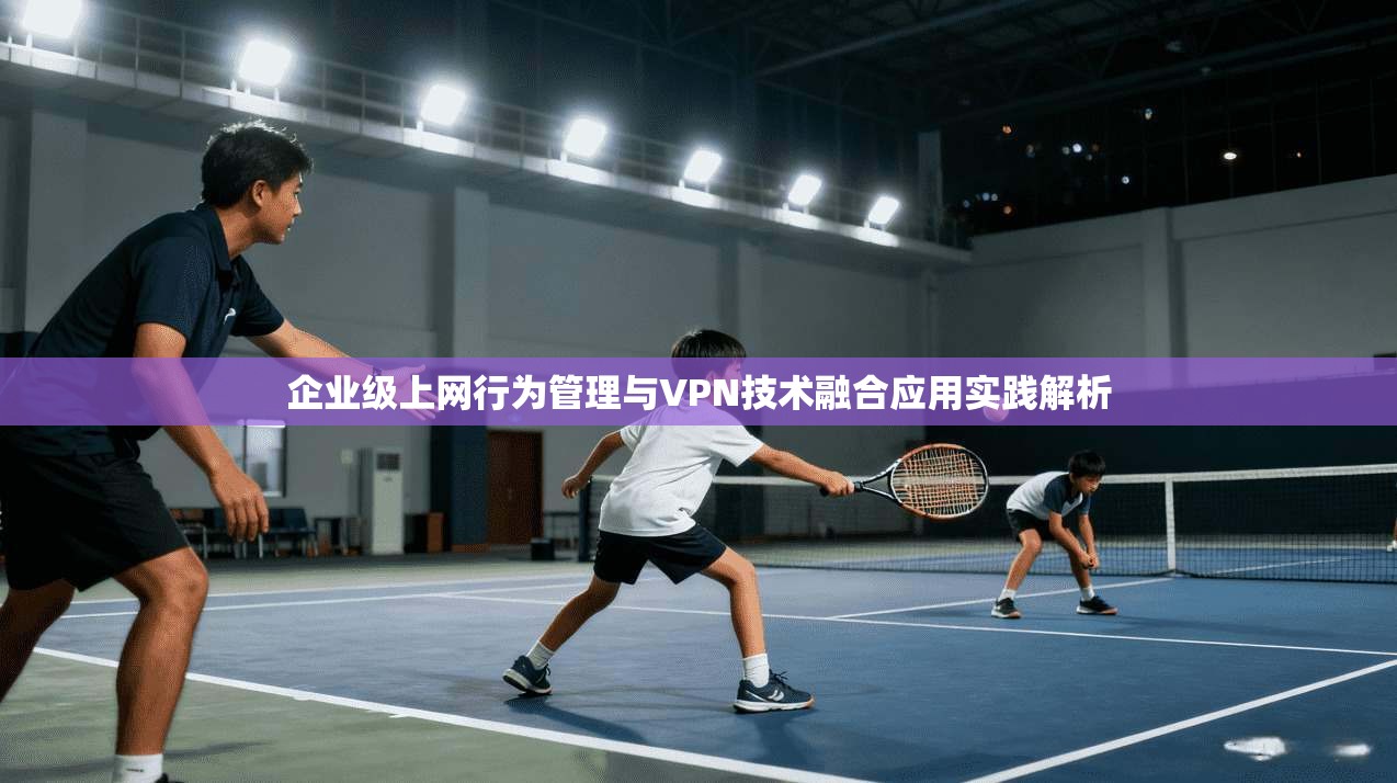 企业级上网行为管理与VPN技术融合应用实践解析