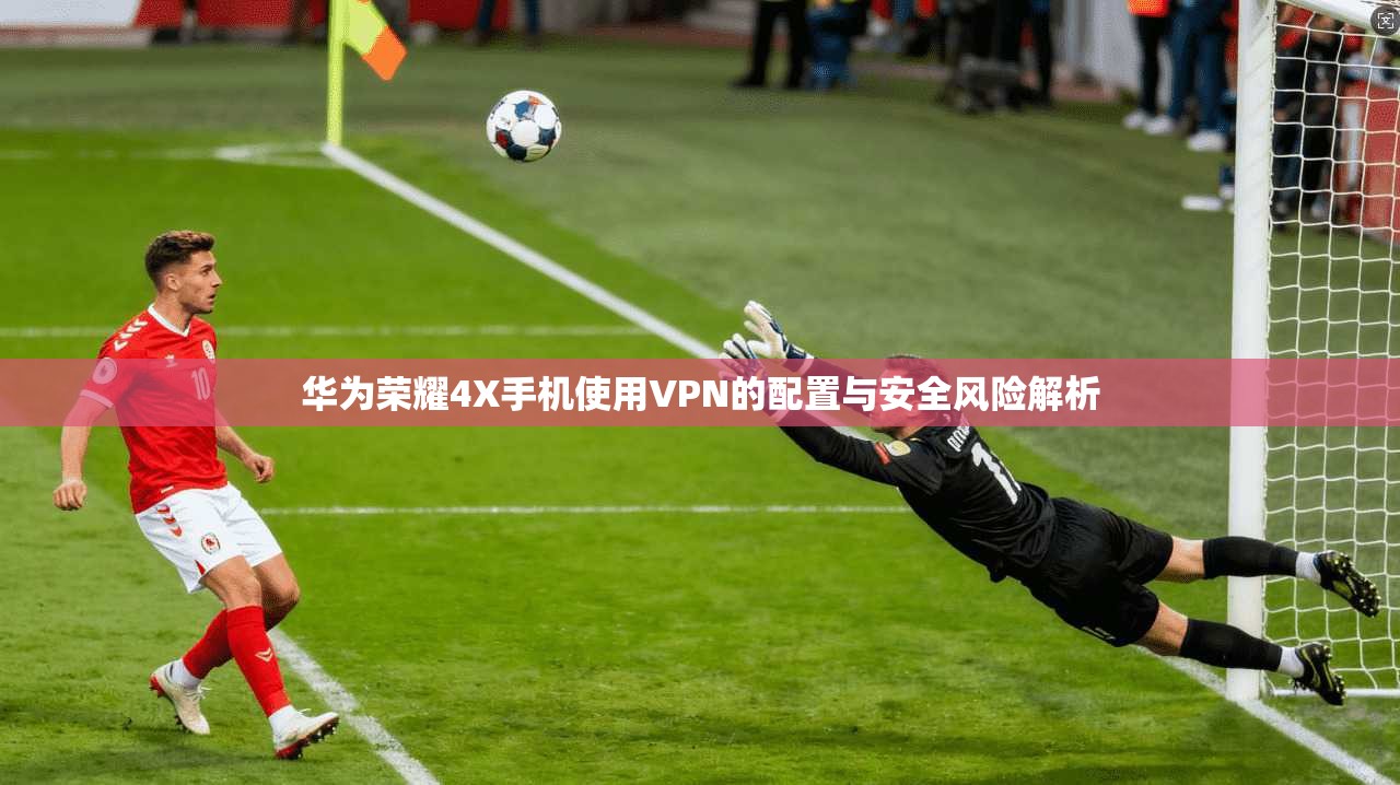 华为荣耀4X手机使用VPN的配置与安全风险解析