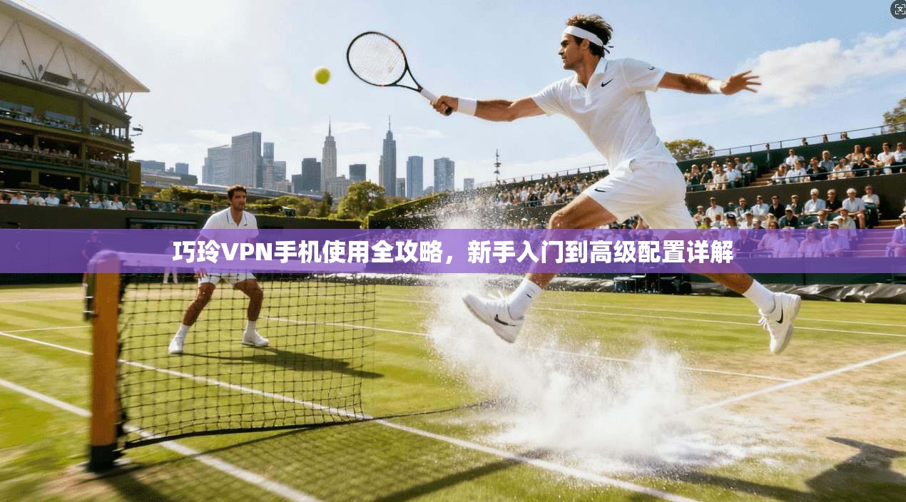 巧玲VPN手机使用全攻略，新手入门到高级配置详解