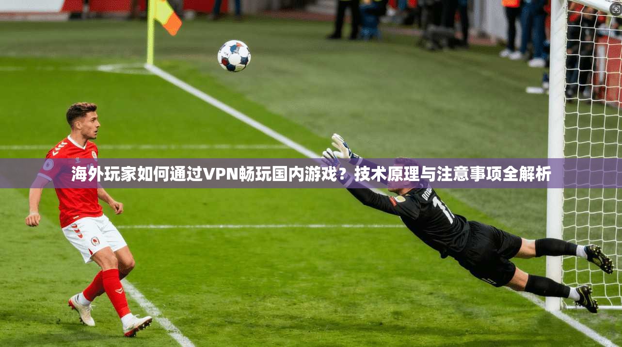 海外玩家如何通过VPN畅玩国内游戏？技术原理与注意事项全解析