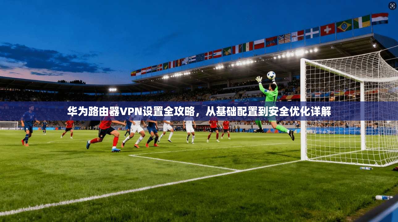 华为路由器VPN设置全攻略，从基础配置到安全优化详解