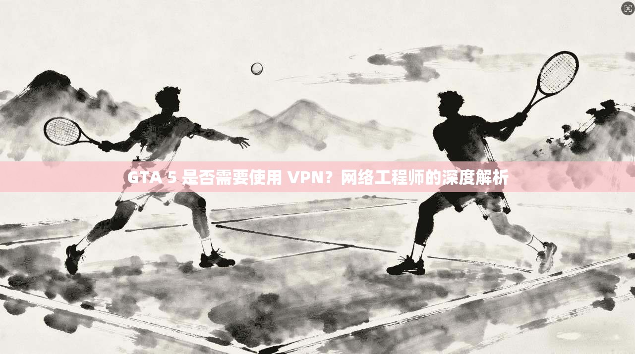 GTA 5 是否需要使用 VPN？网络工程师的深度解析