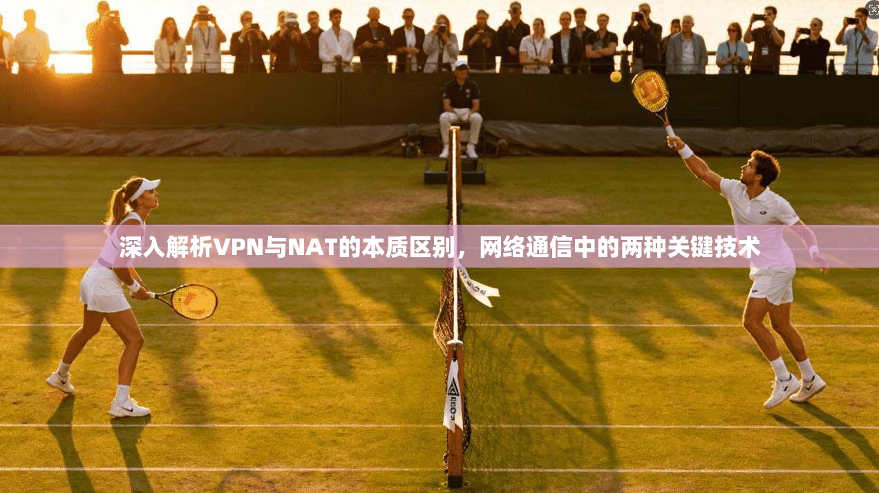 深入解析VPN与NAT的本质区别，网络通信中的两种关键技术