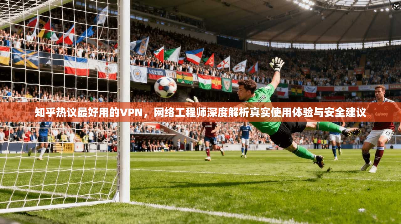知乎热议最好用的VPN，网络工程师深度解析真实使用体验与安全建议
