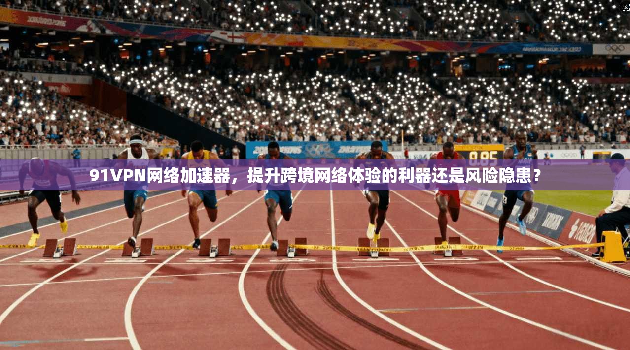 91VPN网络加速器，提升跨境网络体验的利器还是风险隐患？