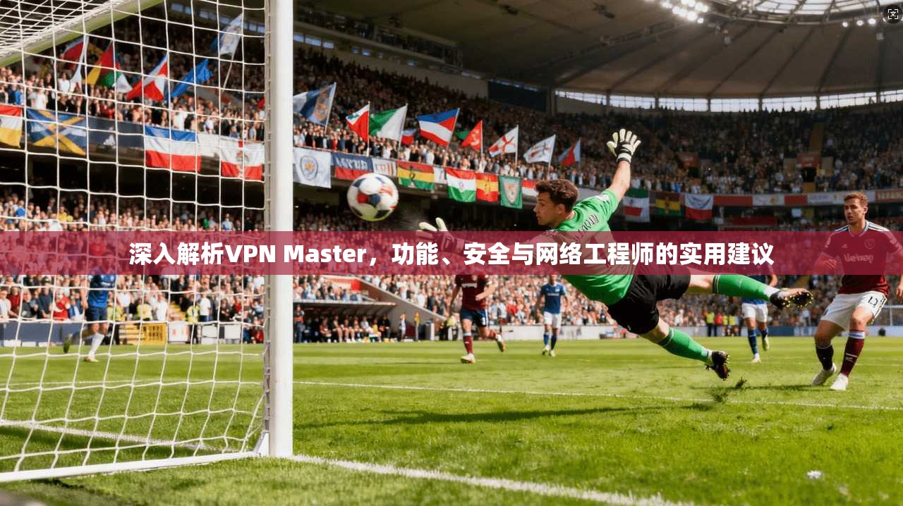 深入解析VPN Master，功能、安全与网络工程师的实用建议