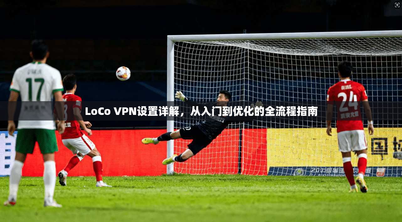 LoCo VPN设置详解，从入门到优化的全流程指南