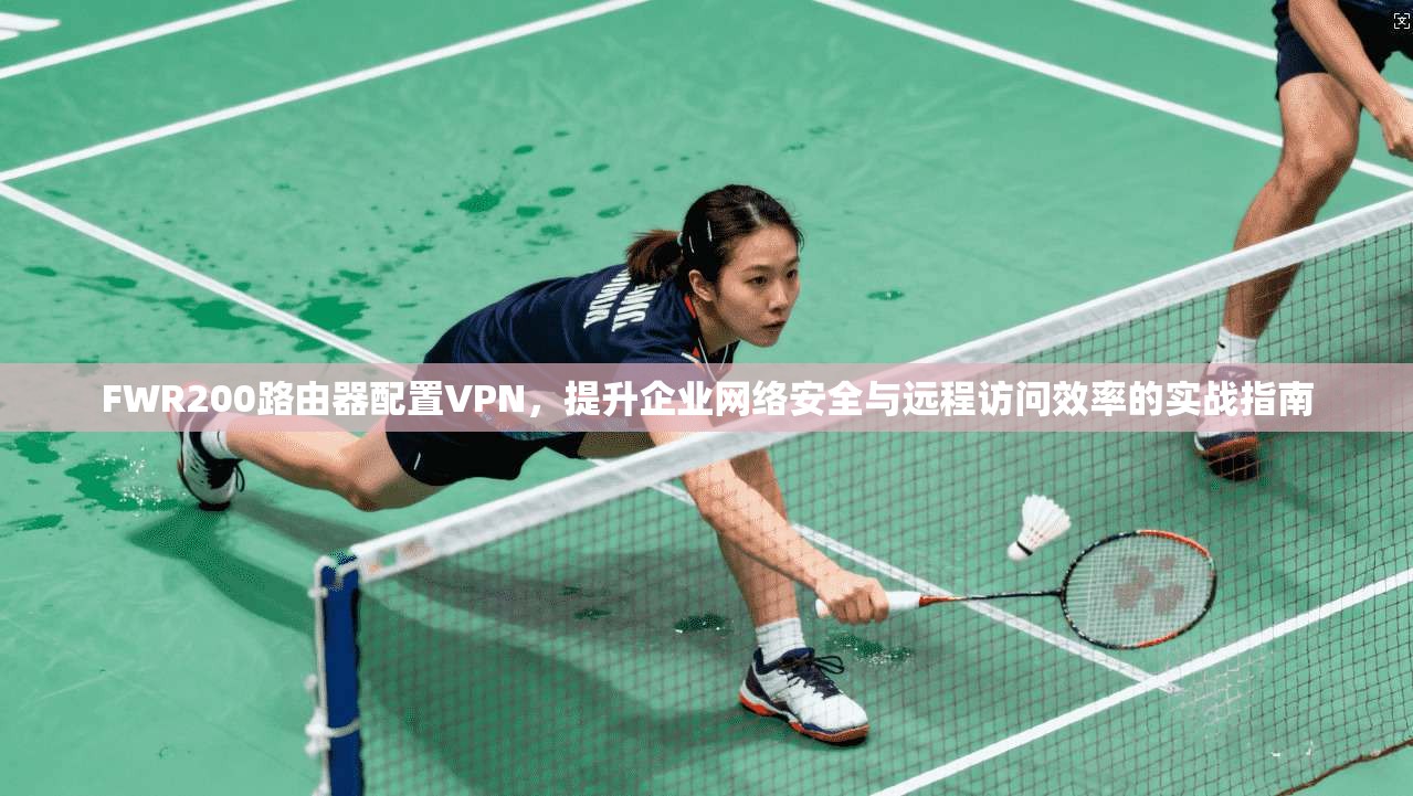 FWR200路由器配置VPN，提升企业网络安全与远程访问效率的实战指南