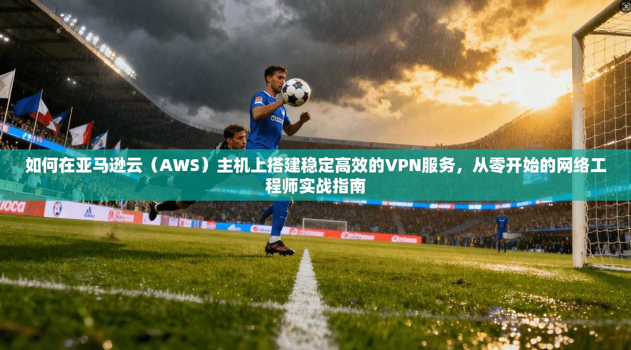 如何在亚马逊云（AWS）主机上搭建稳定高效的VPN服务，从零开始的网络工程师实战指南