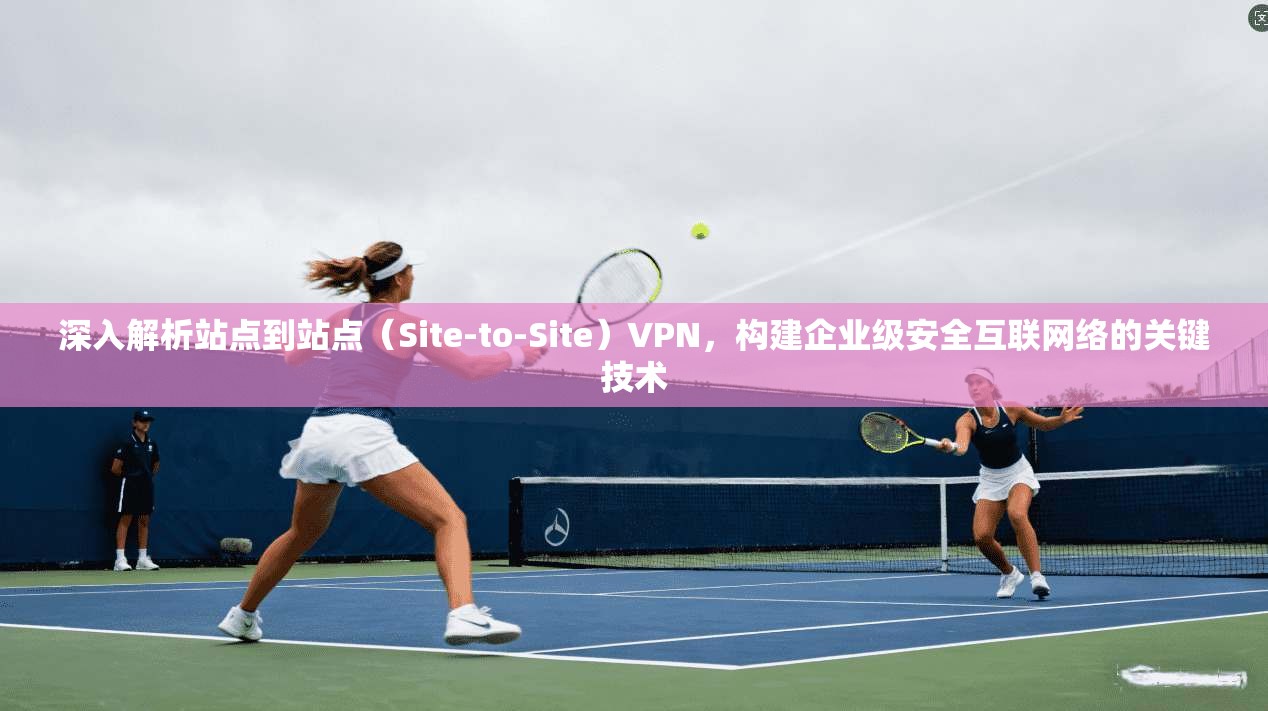 深入解析站点到站点（Site-to-Site）VPN，构建企业级安全互联网络的关键技术
