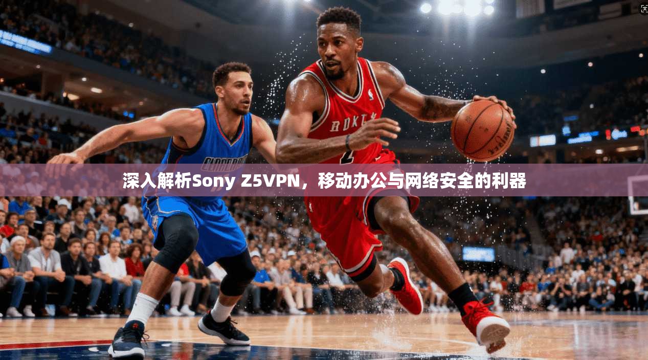 深入解析Sony Z5VPN，移动办公与网络安全的利器