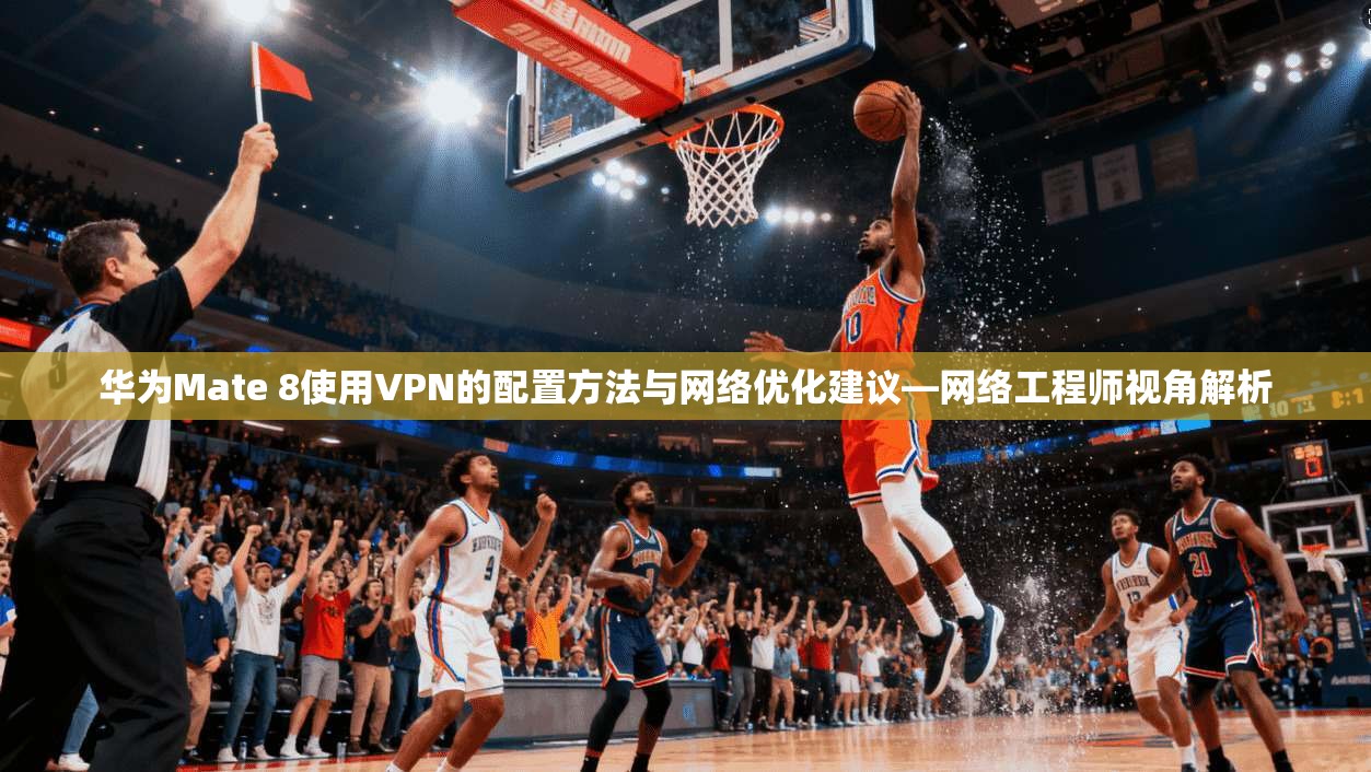 华为Mate 8使用VPN的配置方法与网络优化建议—网络工程师视角解析
