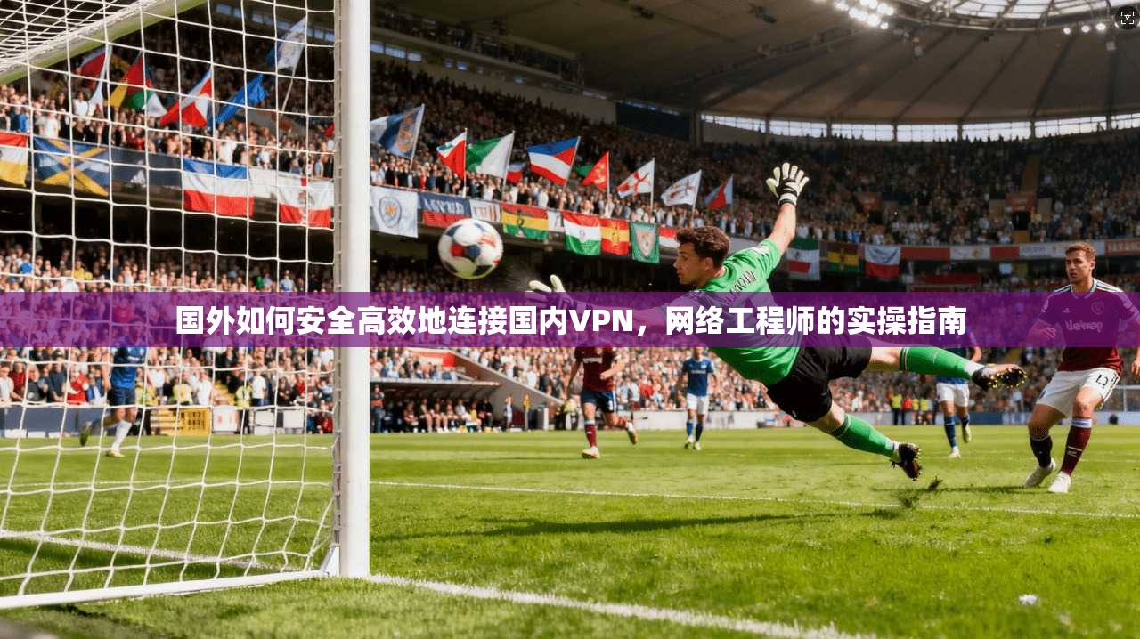 国外如何安全高效地连接国内VPN，网络工程师的实操指南