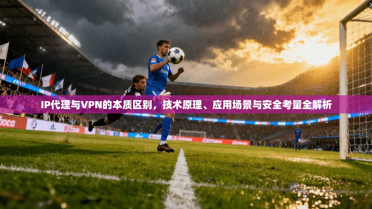 IP代理与VPN的本质区别，技术原理、应用场景与安全考量全解析