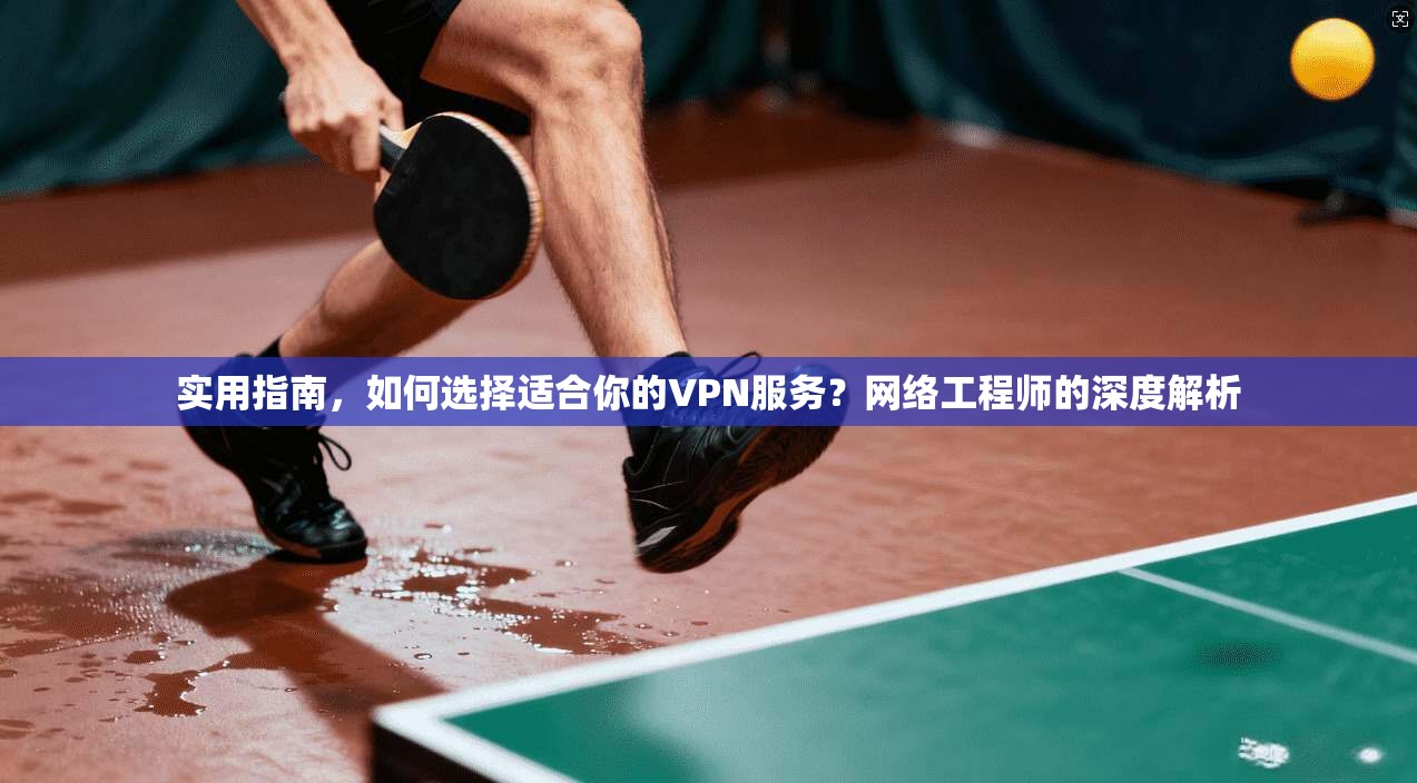 实用指南，如何选择适合你的VPN服务？网络工程师的深度解析