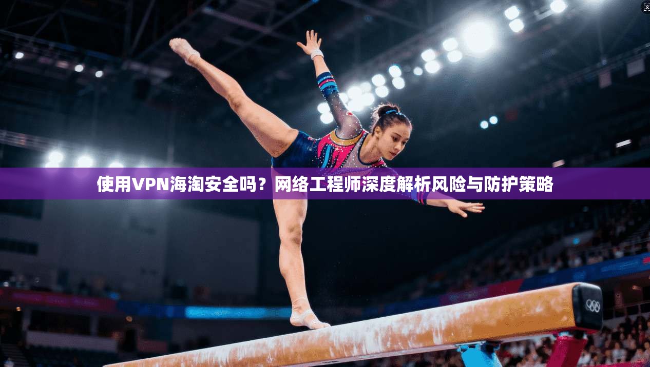 使用VPN海淘安全吗？网络工程师深度解析风险与防护策略