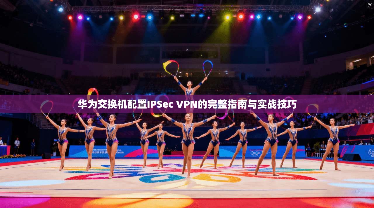 华为交换机配置IPSec VPN的完整指南与实战技巧