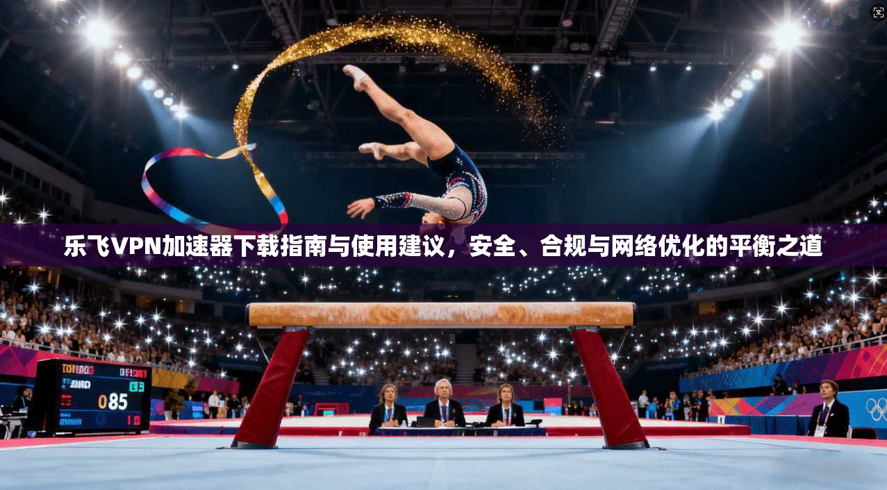 乐飞VPN加速器下载指南与使用建议，安全、合规与网络优化的平衡之道