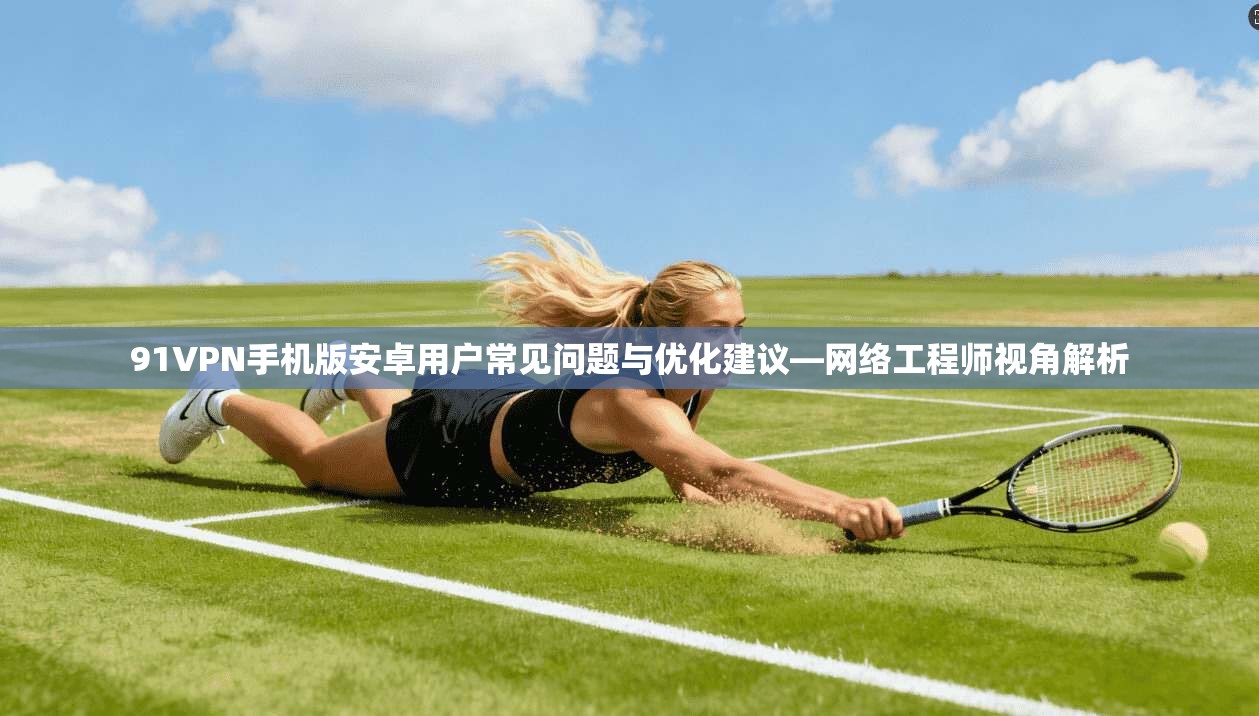 91VPN手机版安卓用户常见问题与优化建议—网络工程师视角解析