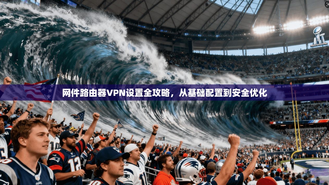 网件路由器VPN设置全攻略，从基础配置到安全优化