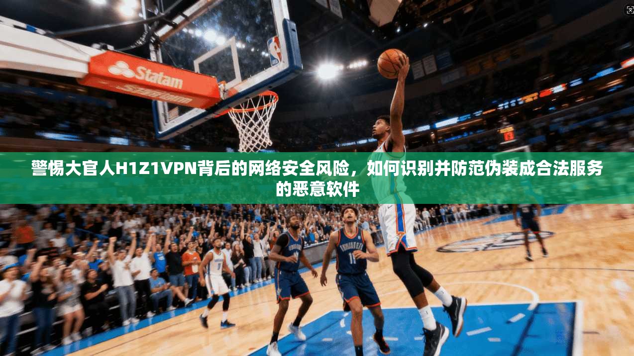 警惕大官人H1Z1VPN背后的网络安全风险，如何识别并防范伪装成合法服务的恶意软件