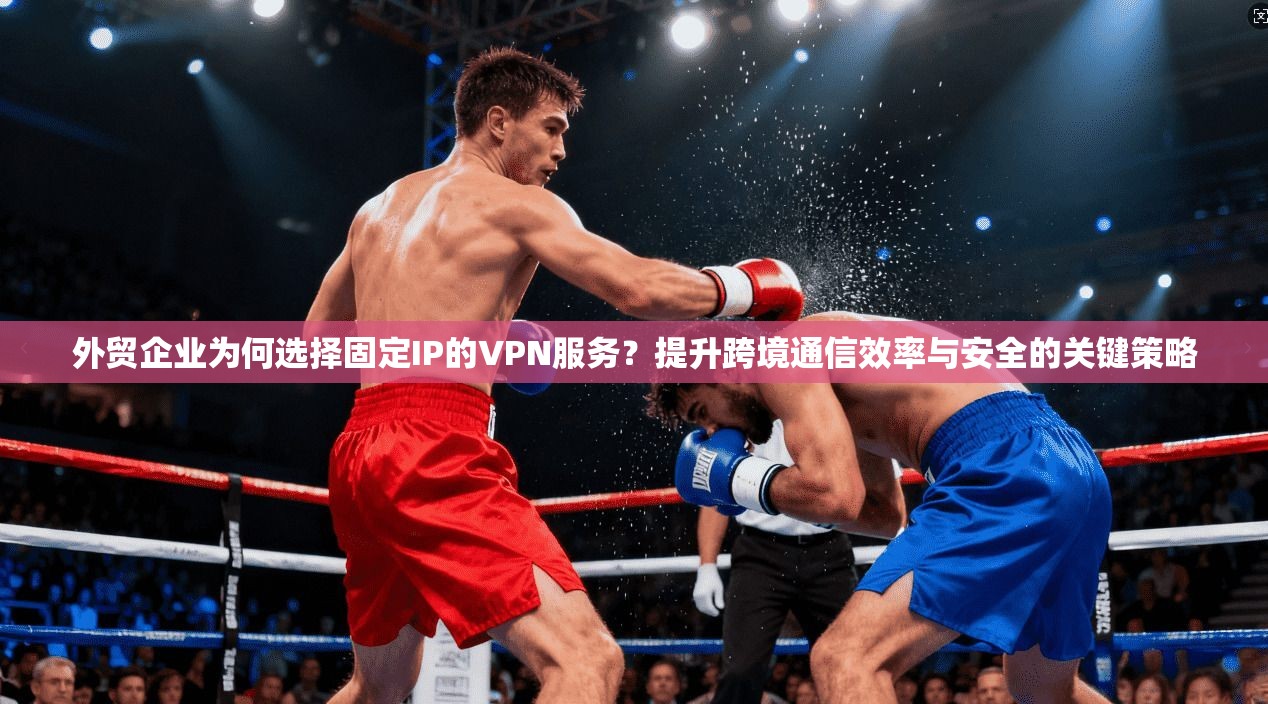 外贸企业为何选择固定IP的VPN服务？提升跨境通信效率与安全的关键策略