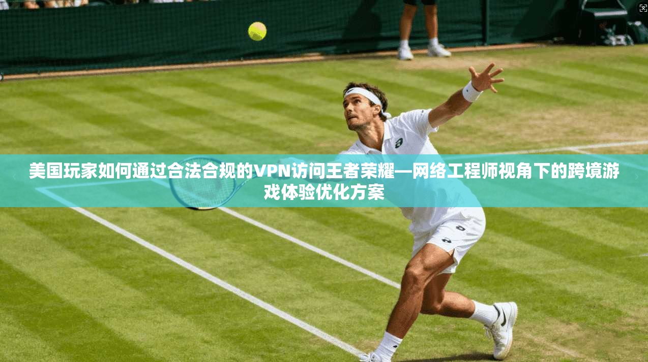 美国玩家如何通过合法合规的VPN访问王者荣耀—网络工程师视角下的跨境游戏体验优化方案