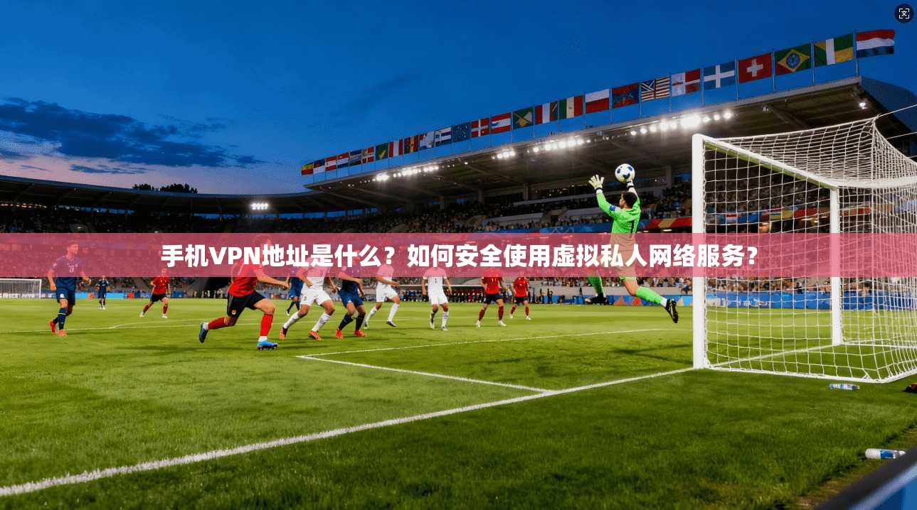 手机VPN地址是什么？如何安全使用虚拟私人网络服务？