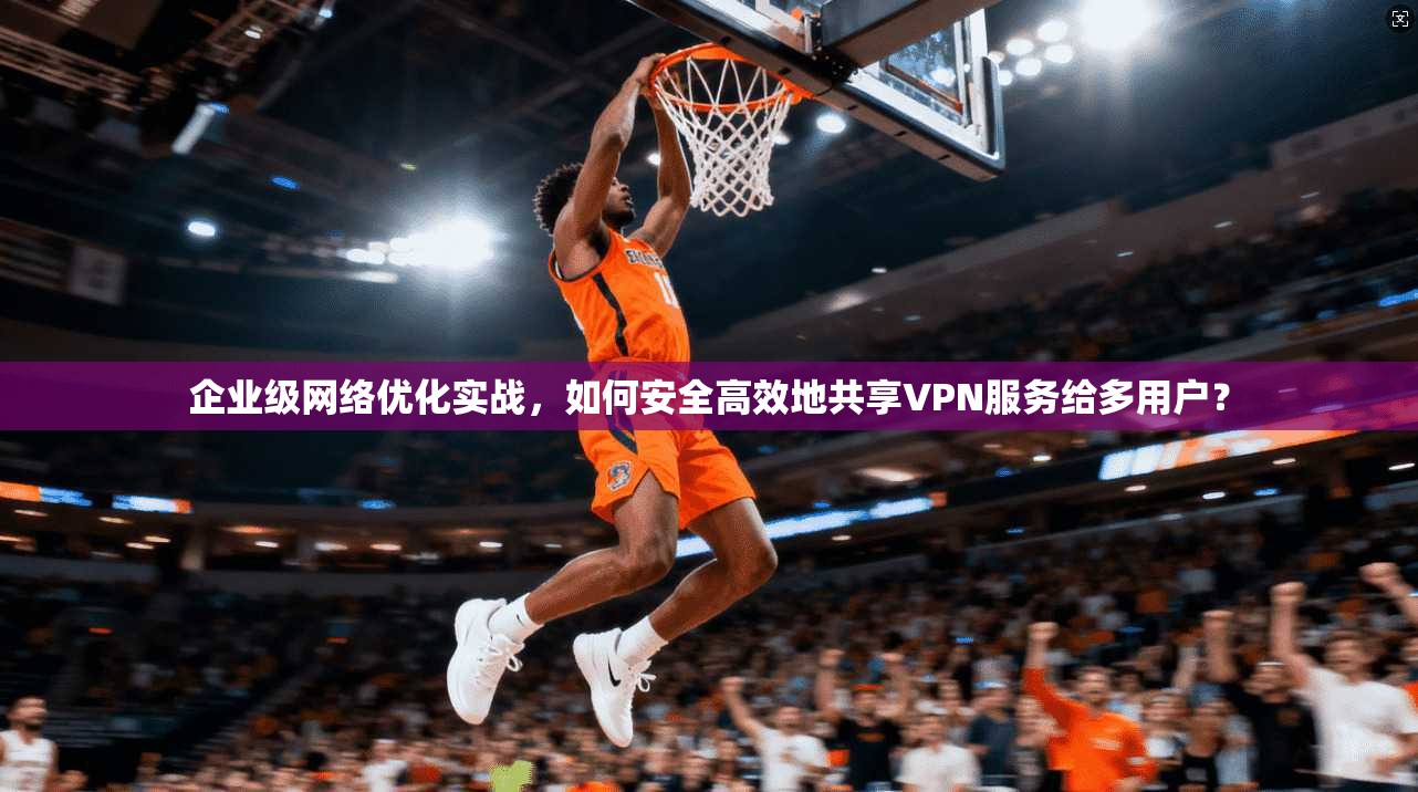 企业级网络优化实战，如何安全高效地共享VPN服务给多用户？