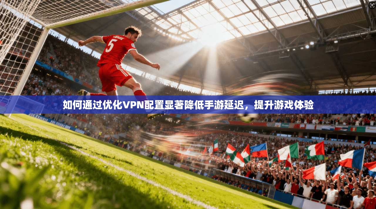 如何通过优化VPN配置显著降低手游延迟，提升游戏体验