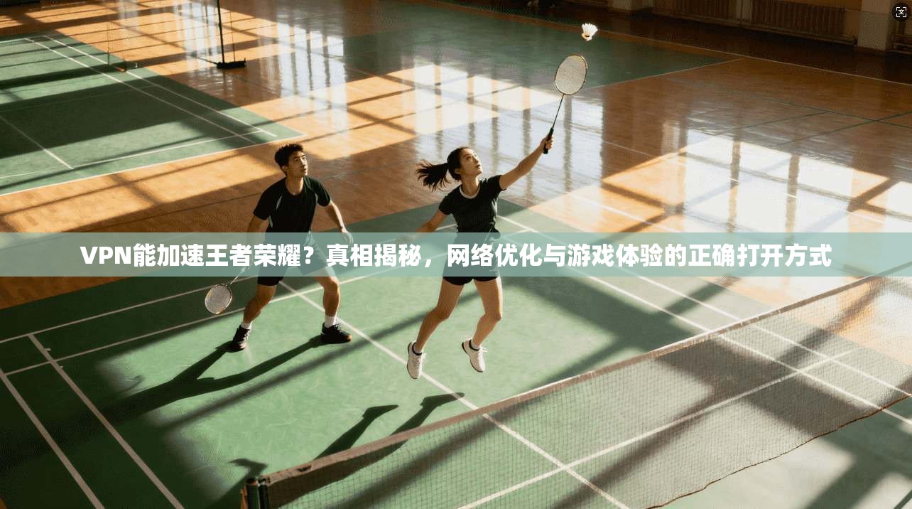 VPN能加速王者荣耀？真相揭秘，网络优化与游戏体验的正确打开方式