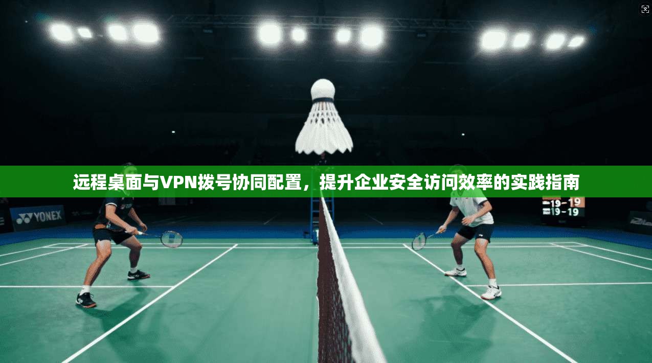 远程桌面与VPN拨号协同配置，提升企业安全访问效率的实践指南