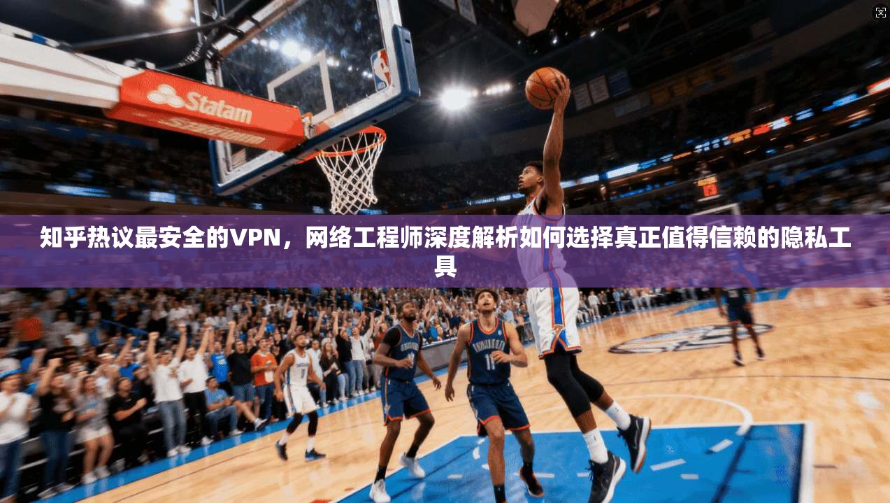 知乎热议最安全的VPN，网络工程师深度解析如何选择真正值得信赖的隐私工具