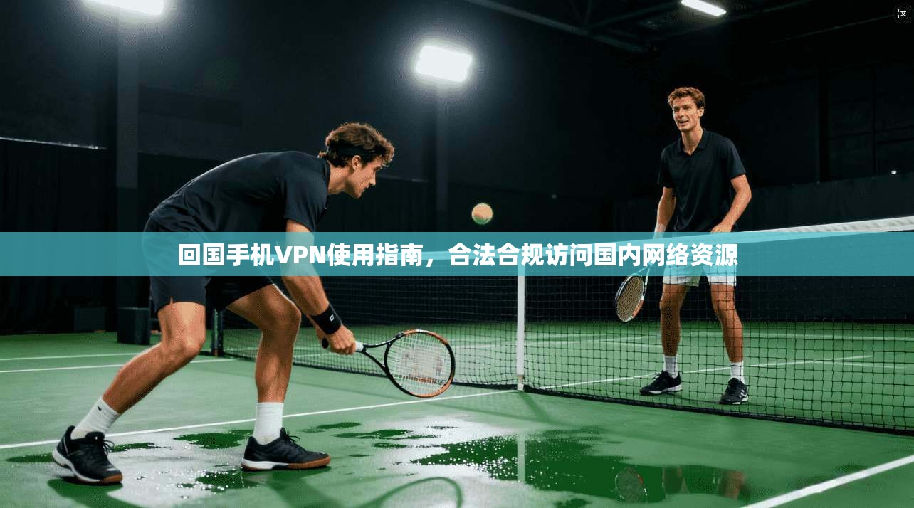 回国手机VPN使用指南，合法合规访问国内网络资源