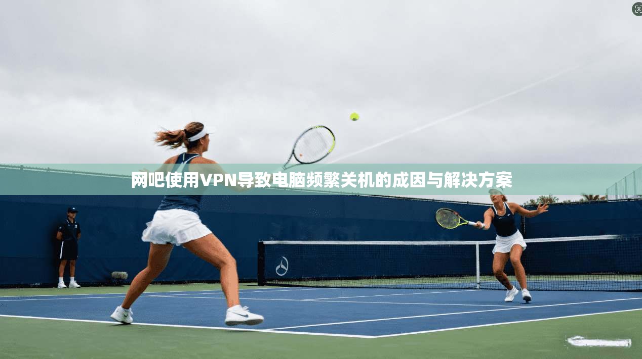 网吧使用VPN导致电脑频繁关机的成因与解决方案