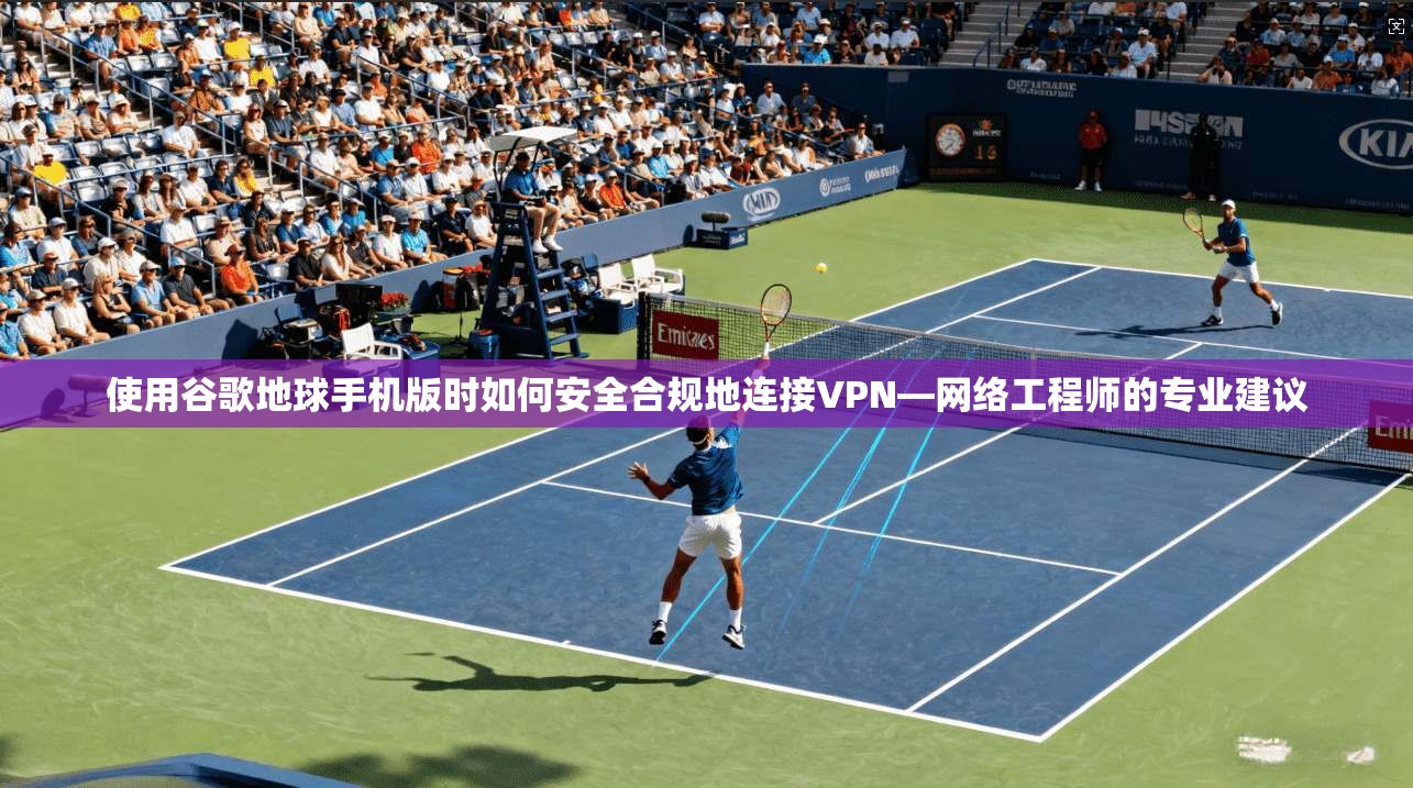 使用谷歌地球手机版时如何安全合规地连接VPN—网络工程师的专业建议
