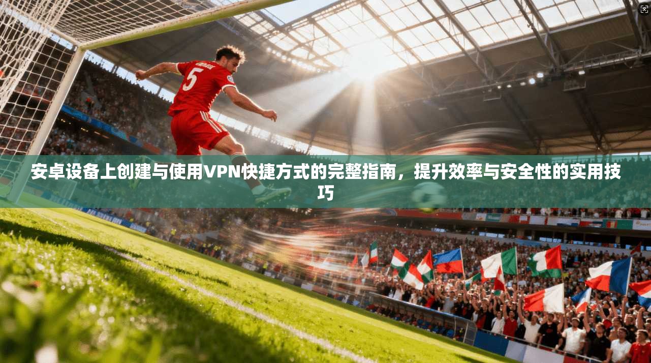 安卓设备上创建与使用VPN快捷方式的完整指南，提升效率与安全性的实用技巧