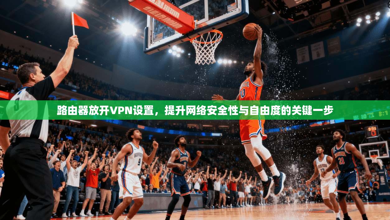 路由器放开VPN设置，提升网络安全性与自由度的关键一步