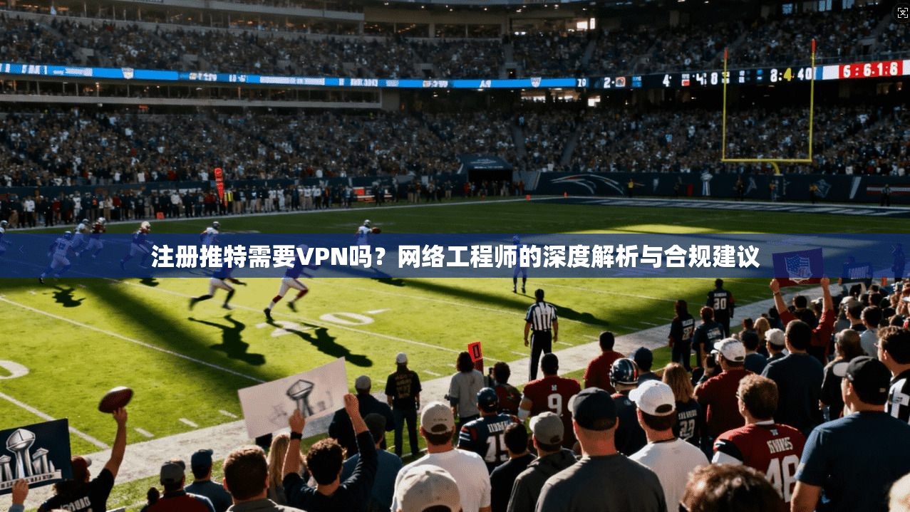 注册推特需要VPN吗？网络工程师的深度解析与合规建议