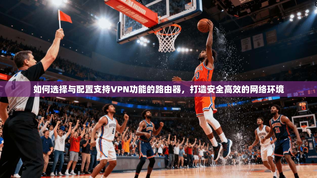 如何选择与配置支持VPN功能的路由器，打造安全高效的网络环境