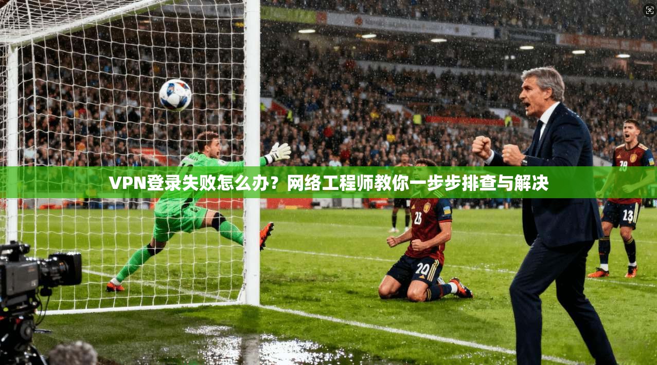 VPN登录失败怎么办？网络工程师教你一步步排查与解决