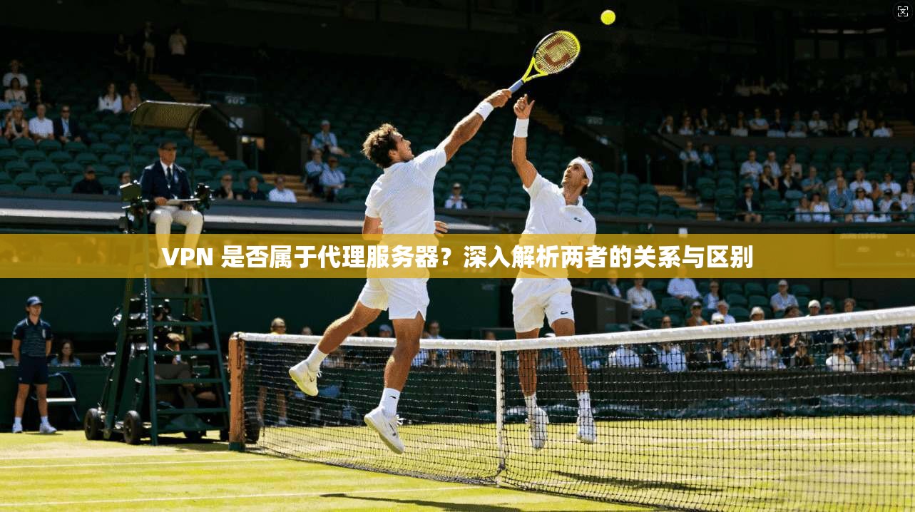 VPN 是否属于代理服务器？深入解析两者的关系与区别