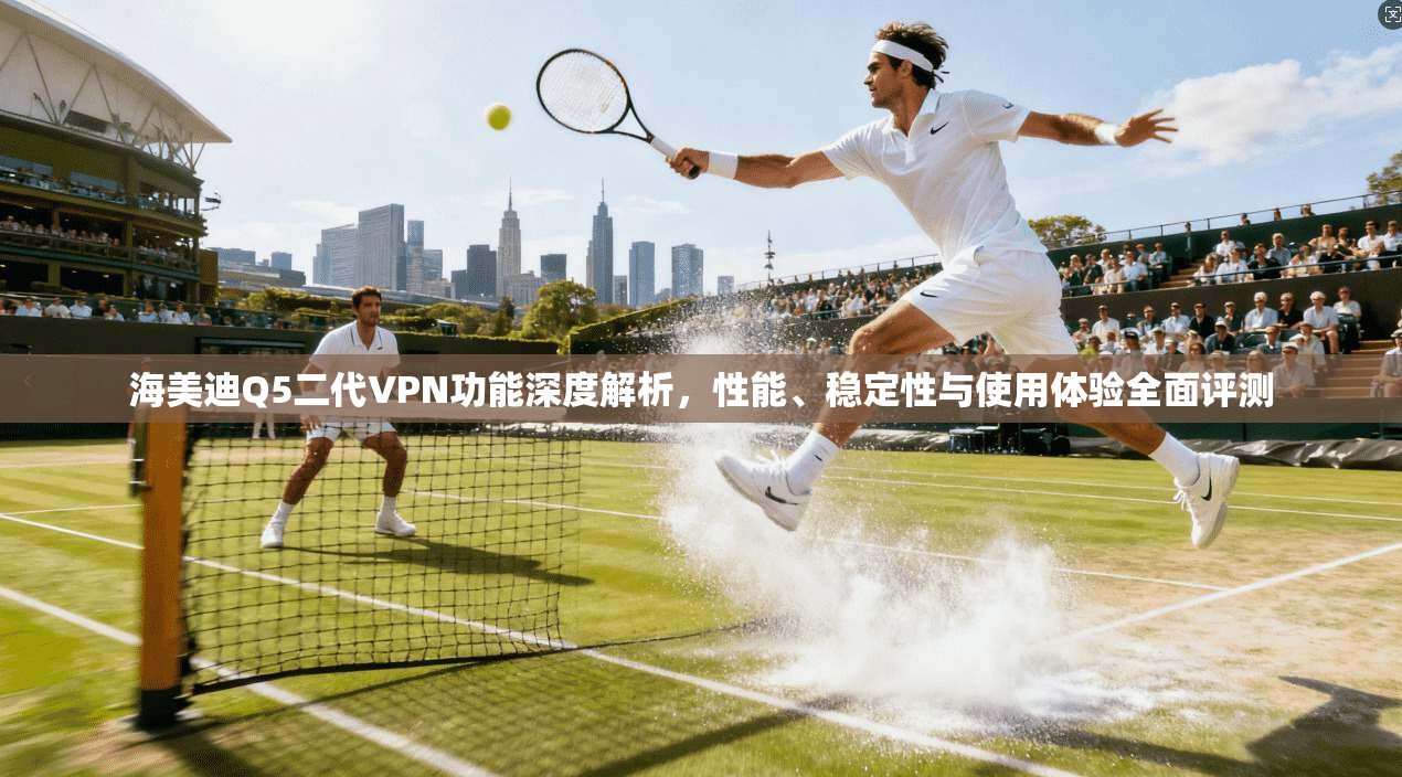 海美迪Q5二代VPN功能深度解析，性能、稳定性与使用体验全面评测