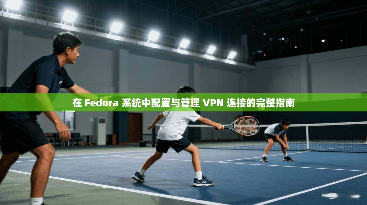 在 Fedora 系统中配置与管理 VPN 连接的完整指南