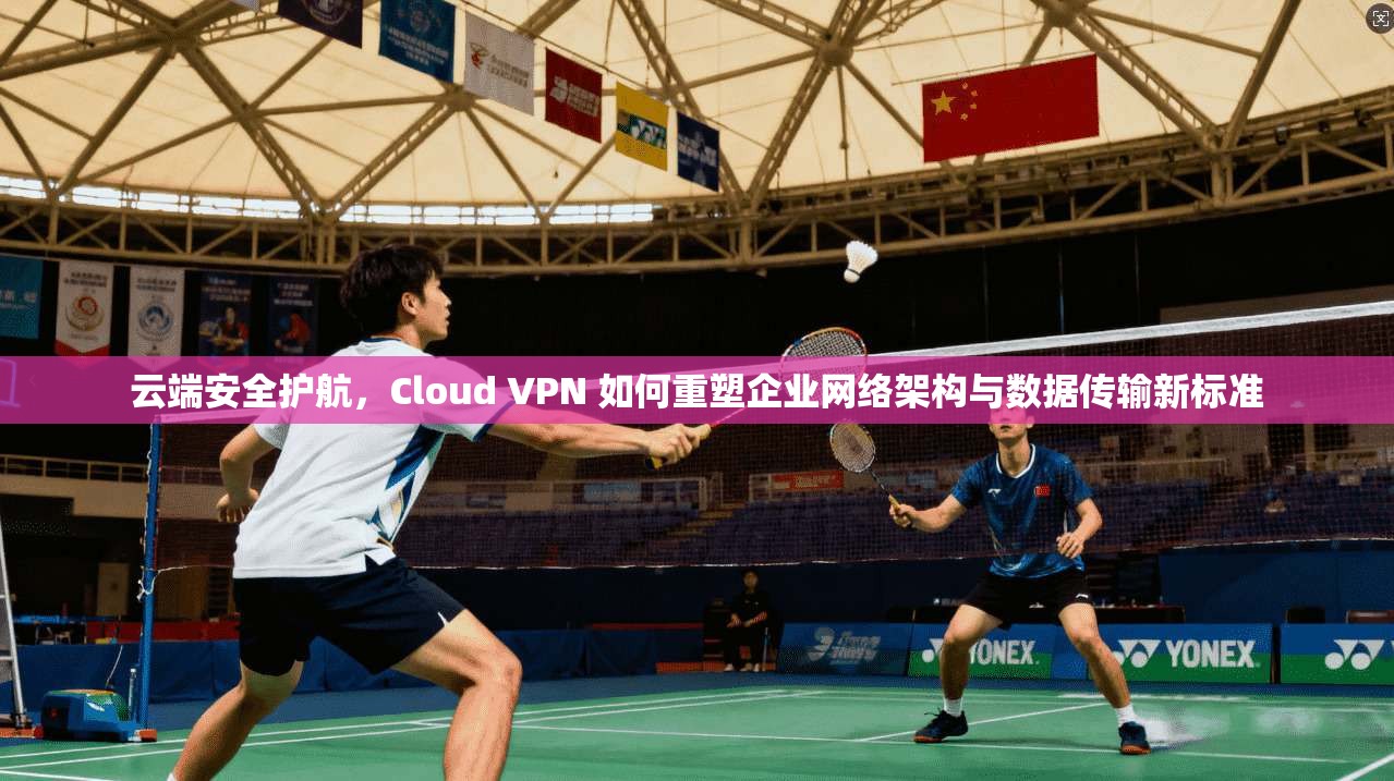 云端安全护航，Cloud VPN 如何重塑企业网络架构与数据传输新标准