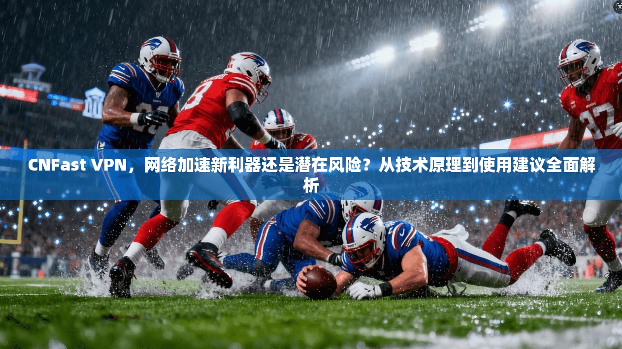 CNFast VPN，网络加速新利器还是潜在风险？从技术原理到使用建议全面解析